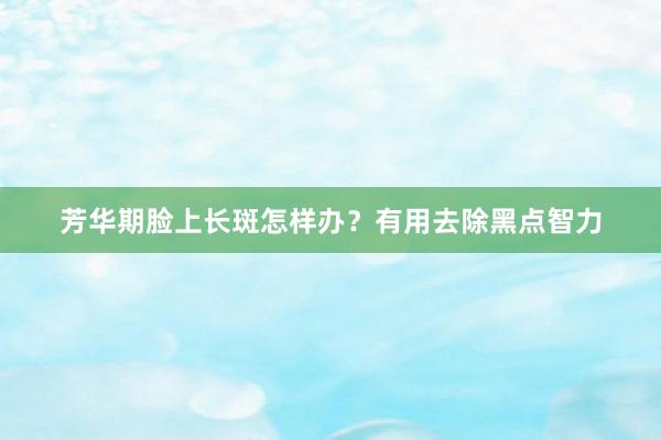 芳华期脸上长斑怎样办？有用去除黑点智力