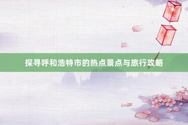 探寻呼和浩特市的热点景点与旅行攻略