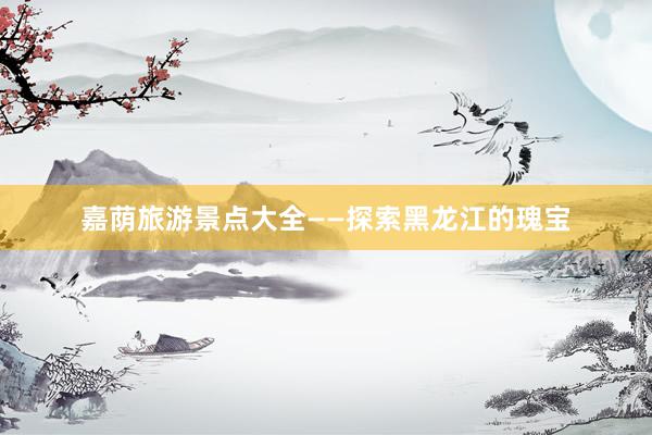 嘉荫旅游景点大全——探索黑龙江的瑰宝