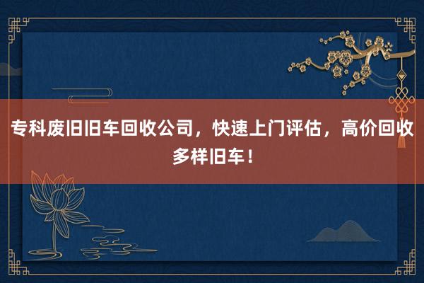 专科废旧旧车回收公司，快速上门评估，高价回收多样旧车！