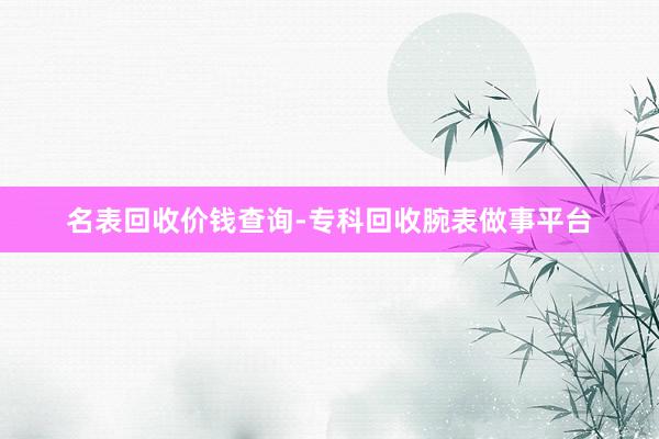 名表回收价钱查询-专科回收腕表做事平台