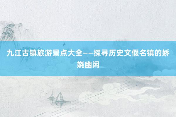 九江古镇旅游景点大全——探寻历史文假名镇的娇娆幽闲