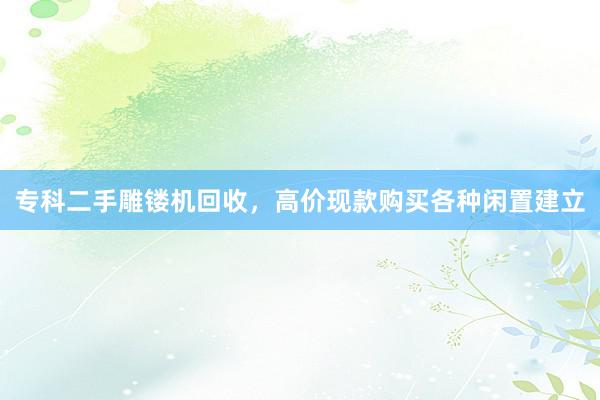 专科二手雕镂机回收，高价现款购买各种闲置建立