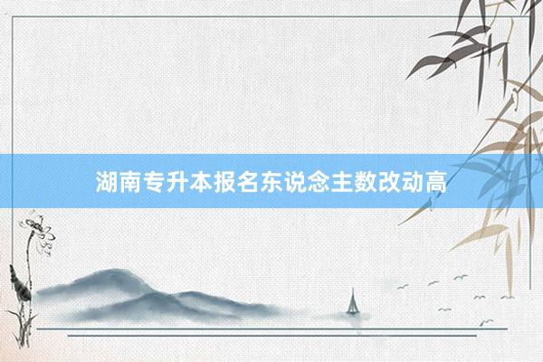 湖南专升本报名东说念主数改动高