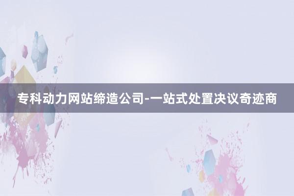 专科动力网站缔造公司-一站式处置决议奇迹商