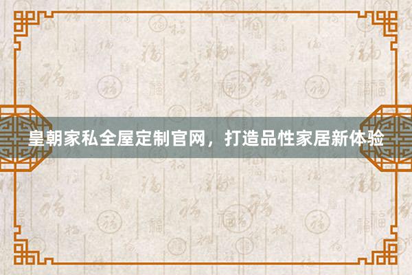皇朝家私全屋定制官网，打造品性家居新体验