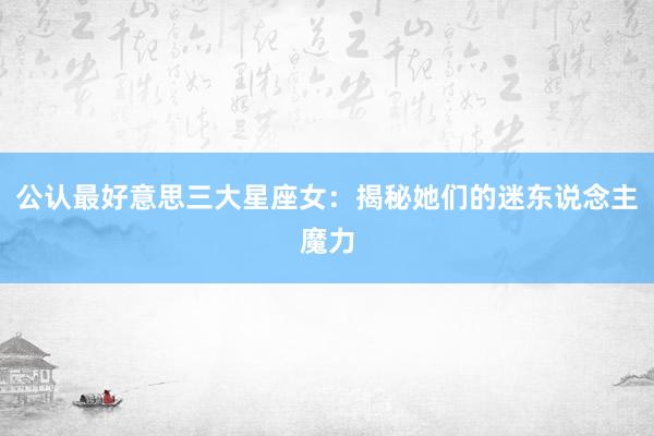 公认最好意思三大星座女：揭秘她们的迷东说念主魔力
